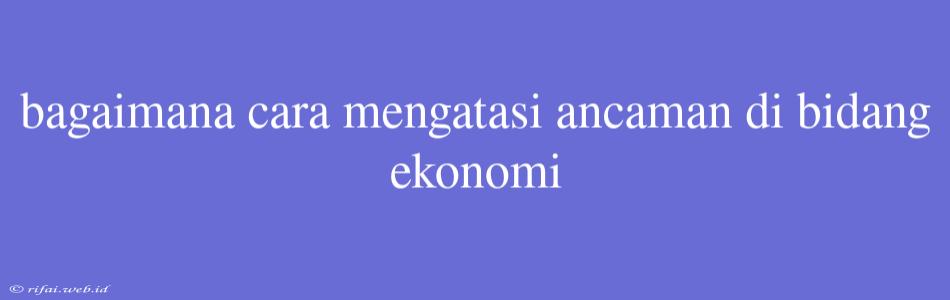 Bagaimana Cara Mengatasi Ancaman Di Bidang Ekonomi