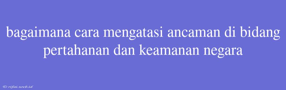 Bagaimana Cara Mengatasi Ancaman Di Bidang Pertahanan Dan Keamanan Negara