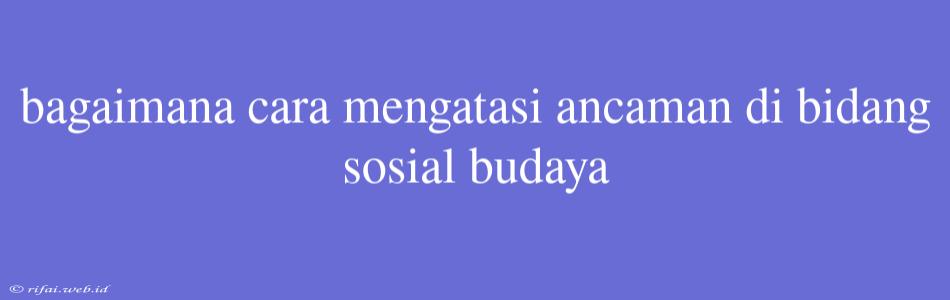 Bagaimana Cara Mengatasi Ancaman Di Bidang Sosial Budaya