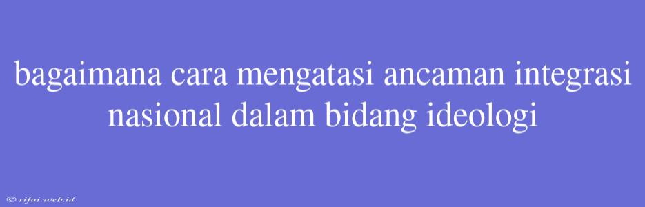 Bagaimana Cara Mengatasi Ancaman Integrasi Nasional Dalam Bidang Ideologi