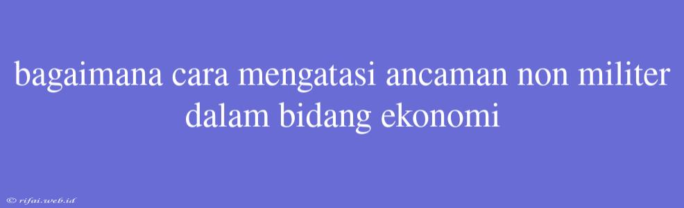 Bagaimana Cara Mengatasi Ancaman Non Militer Dalam Bidang Ekonomi