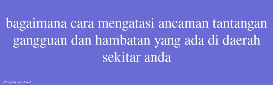 Bagaimana Cara Mengatasi Ancaman Tantangan Gangguan Dan Hambatan Yang Ada Di Daerah Sekitar Anda