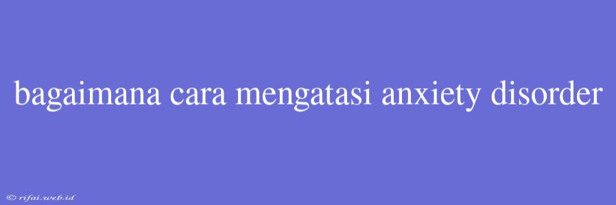 Bagaimana Cara Mengatasi Anxiety Disorder