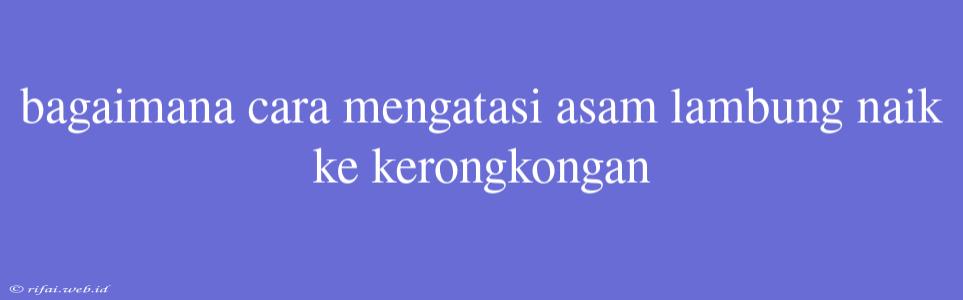 Bagaimana Cara Mengatasi Asam Lambung Naik Ke Kerongkongan