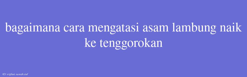 Bagaimana Cara Mengatasi Asam Lambung Naik Ke Tenggorokan