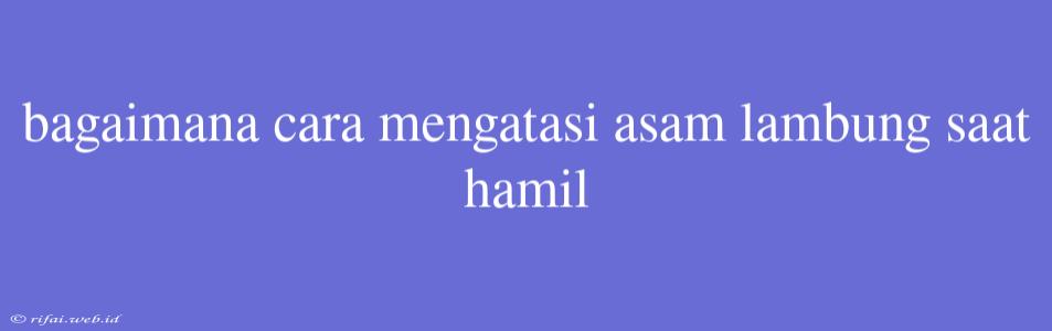 Bagaimana Cara Mengatasi Asam Lambung Saat Hamil