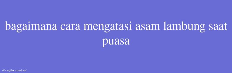 Bagaimana Cara Mengatasi Asam Lambung Saat Puasa