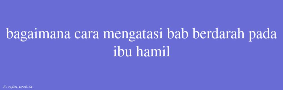 Bagaimana Cara Mengatasi Bab Berdarah Pada Ibu Hamil