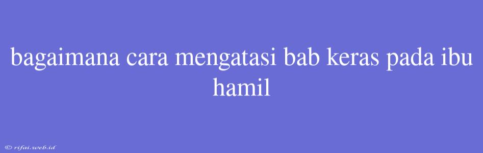 Bagaimana Cara Mengatasi Bab Keras Pada Ibu Hamil