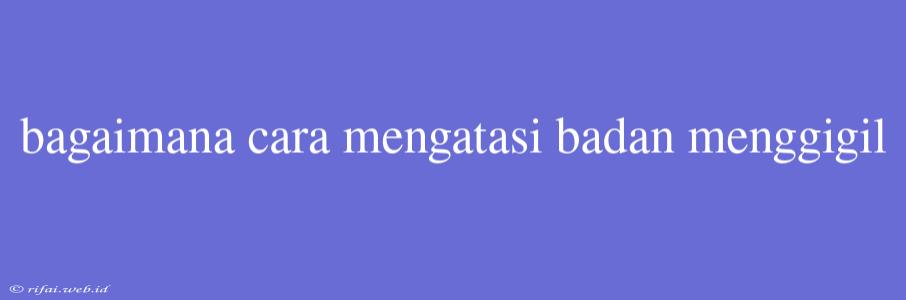 Bagaimana Cara Mengatasi Badan Menggigil