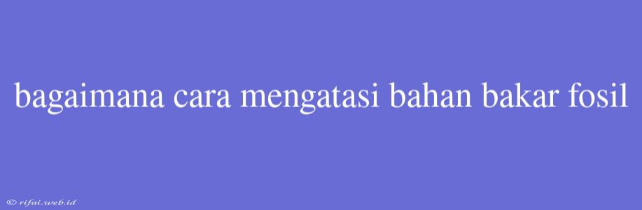 Bagaimana Cara Mengatasi Bahan Bakar Fosil