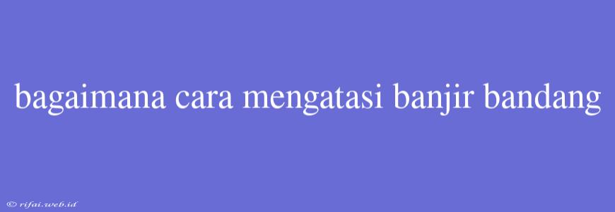 Bagaimana Cara Mengatasi Banjir Bandang