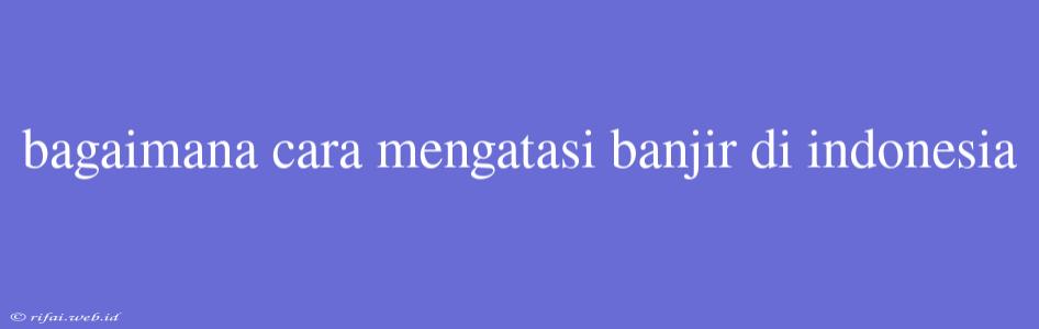 Bagaimana Cara Mengatasi Banjir Di Indonesia