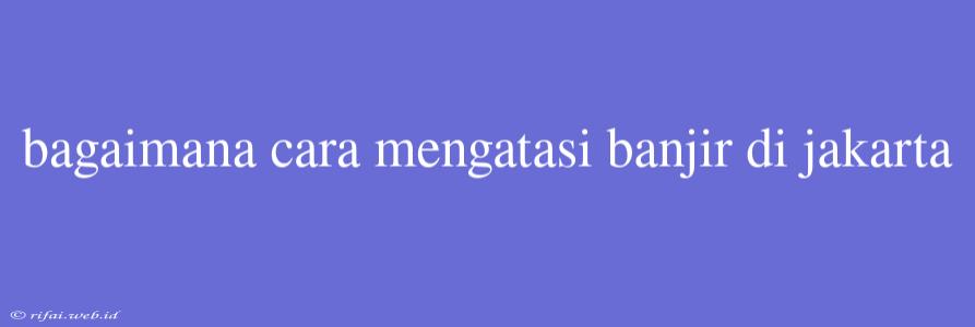 Bagaimana Cara Mengatasi Banjir Di Jakarta