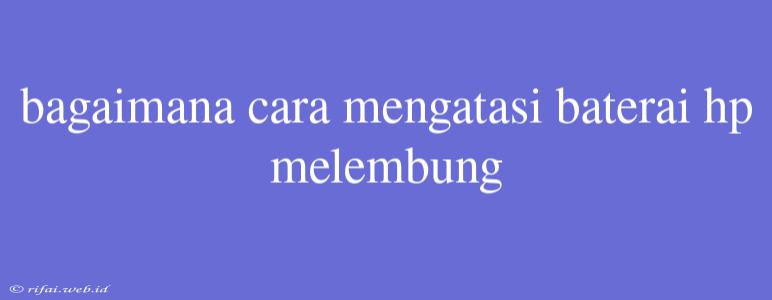 Bagaimana Cara Mengatasi Baterai Hp Melembung