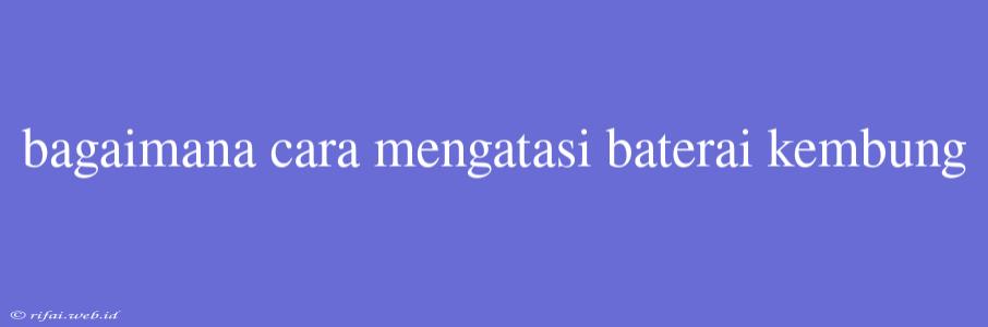 Bagaimana Cara Mengatasi Baterai Kembung