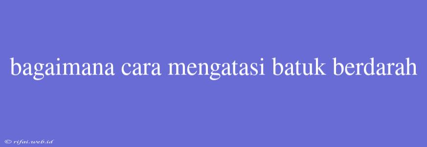 Bagaimana Cara Mengatasi Batuk Berdarah