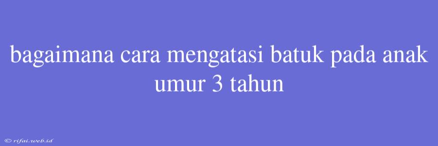 Bagaimana Cara Mengatasi Batuk Pada Anak Umur 3 Tahun