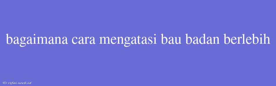 Bagaimana Cara Mengatasi Bau Badan Berlebih