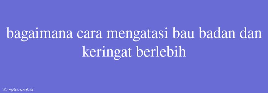 Bagaimana Cara Mengatasi Bau Badan Dan Keringat Berlebih