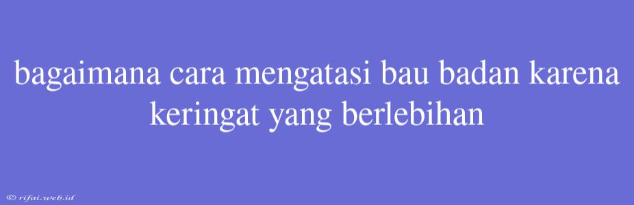 Bagaimana Cara Mengatasi Bau Badan Karena Keringat Yang Berlebihan