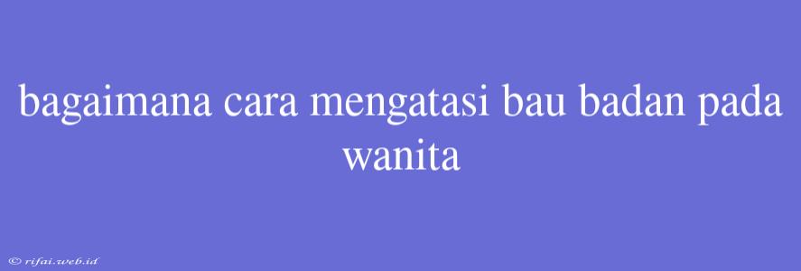 Bagaimana Cara Mengatasi Bau Badan Pada Wanita