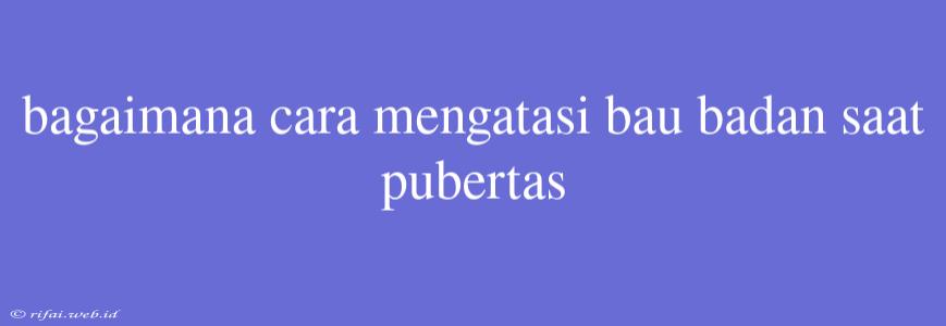 Bagaimana Cara Mengatasi Bau Badan Saat Pubertas