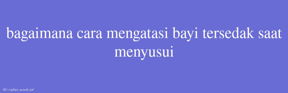 Bagaimana Cara Mengatasi Bayi Tersedak Saat Menyusui