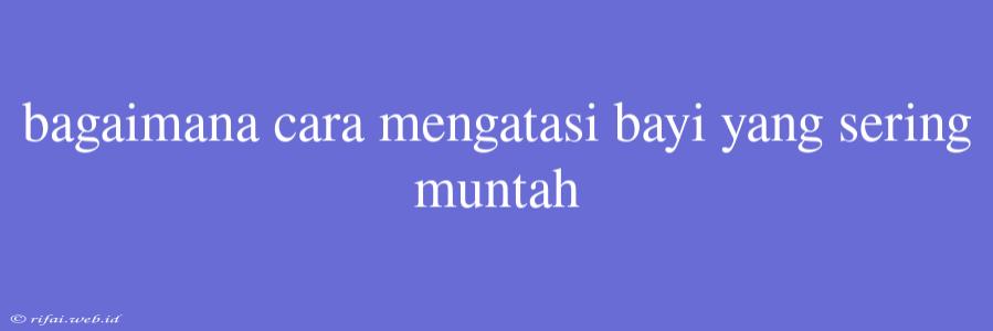 Bagaimana Cara Mengatasi Bayi Yang Sering Muntah