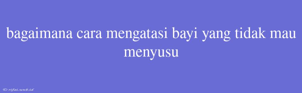 Bagaimana Cara Mengatasi Bayi Yang Tidak Mau Menyusu