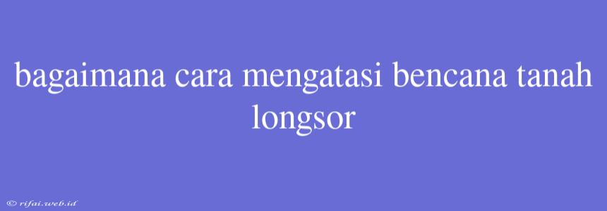 Bagaimana Cara Mengatasi Bencana Tanah Longsor