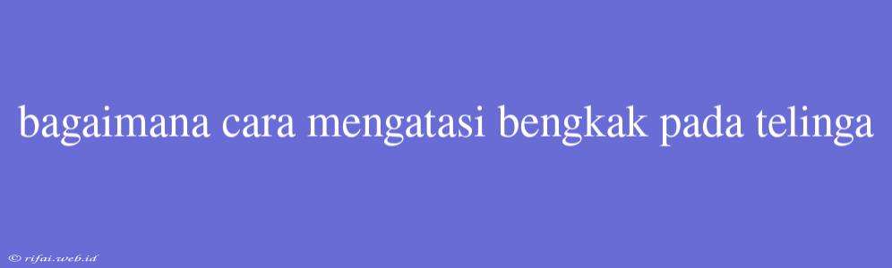 Bagaimana Cara Mengatasi Bengkak Pada Telinga