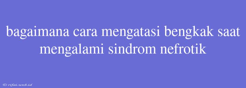 Bagaimana Cara Mengatasi Bengkak Saat Mengalami Sindrom Nefrotik