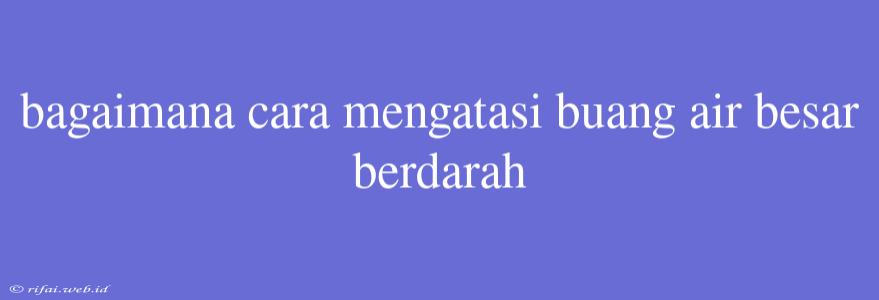 Bagaimana Cara Mengatasi Buang Air Besar Berdarah