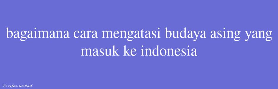 Bagaimana Cara Mengatasi Budaya Asing Yang Masuk Ke Indonesia