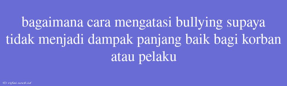 Bagaimana Cara Mengatasi Bullying Supaya Tidak Menjadi Dampak Panjang Baik Bagi Korban Atau Pelaku