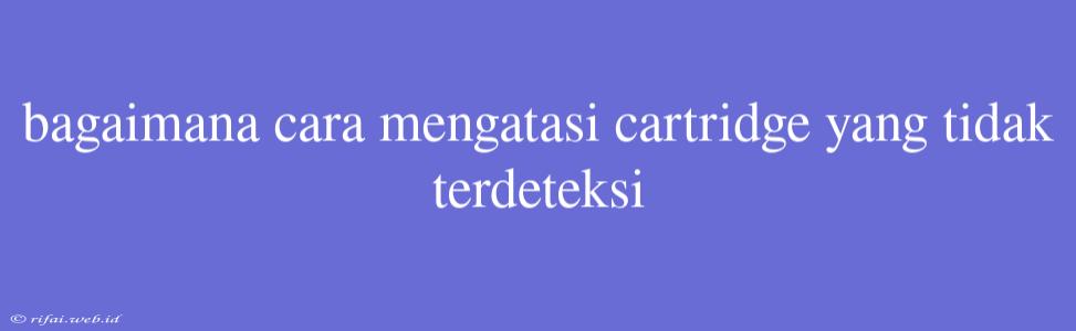 Bagaimana Cara Mengatasi Cartridge Yang Tidak Terdeteksi