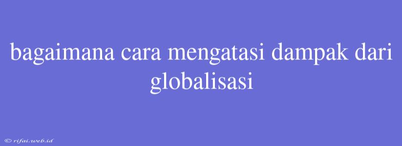 Bagaimana Cara Mengatasi Dampak Dari Globalisasi