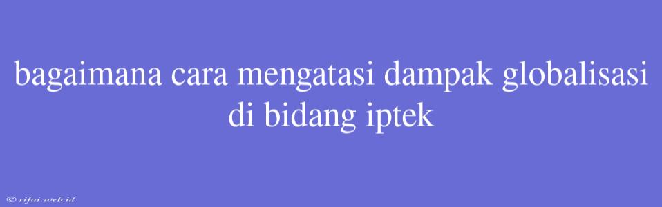 Bagaimana Cara Mengatasi Dampak Globalisasi Di Bidang Iptek