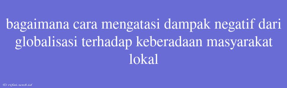 Bagaimana Cara Mengatasi Dampak Negatif Dari Globalisasi Terhadap Keberadaan Masyarakat Lokal