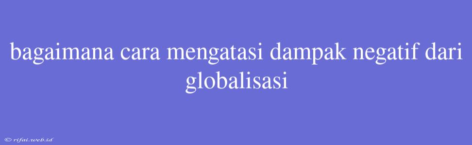 Bagaimana Cara Mengatasi Dampak Negatif Dari Globalisasi