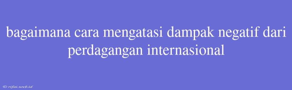 Bagaimana Cara Mengatasi Dampak Negatif Dari Perdagangan Internasional