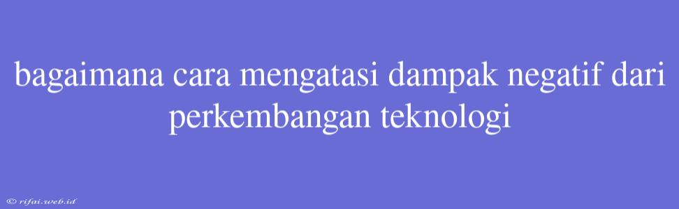 Bagaimana Cara Mengatasi Dampak Negatif Dari Perkembangan Teknologi