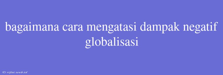 Bagaimana Cara Mengatasi Dampak Negatif Globalisasi