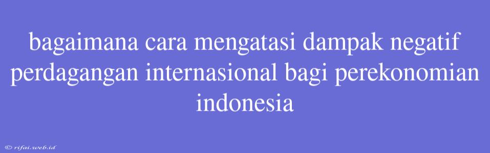 Bagaimana Cara Mengatasi Dampak Negatif Perdagangan Internasional Bagi Perekonomian Indonesia