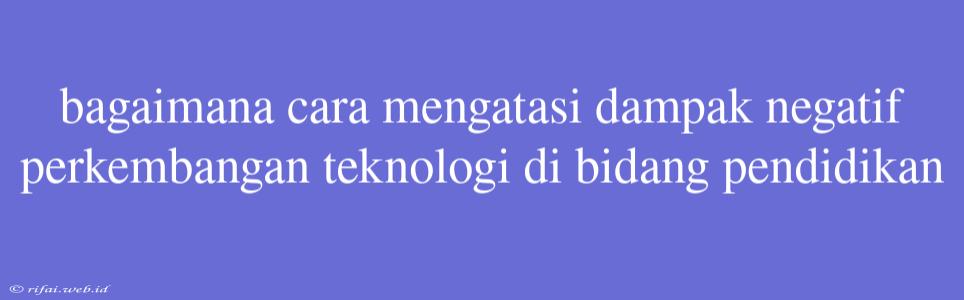 Bagaimana Cara Mengatasi Dampak Negatif Perkembangan Teknologi Di Bidang Pendidikan