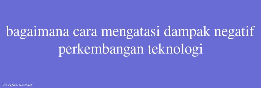 Bagaimana Cara Mengatasi Dampak Negatif Perkembangan Teknologi