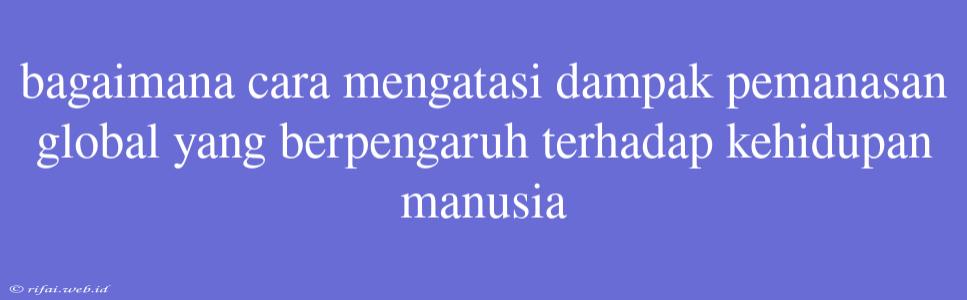 Bagaimana Cara Mengatasi Dampak Pemanasan Global Yang Berpengaruh Terhadap Kehidupan Manusia