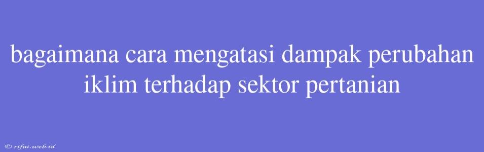 Bagaimana Cara Mengatasi Dampak Perubahan Iklim Terhadap Sektor Pertanian