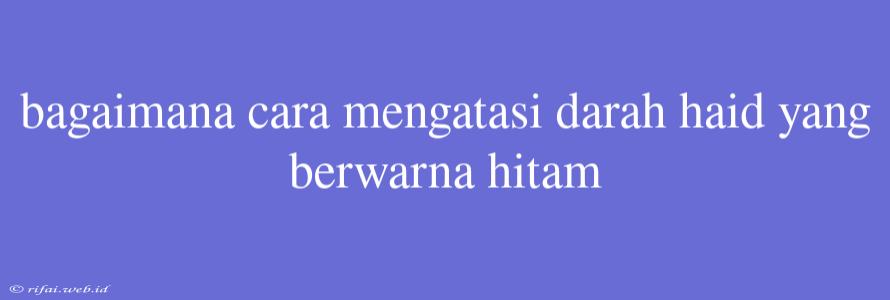 Bagaimana Cara Mengatasi Darah Haid Yang Berwarna Hitam